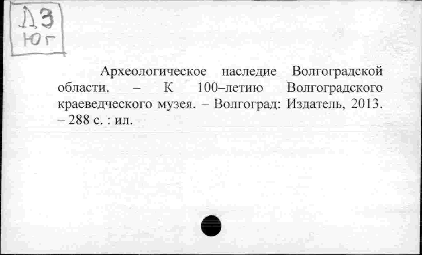 ﻿та Юг
!——г
Археологическое наследие Волгоградской области. - К 100-летию Волгоградского краеведческого музея. - Волгоград: Издатель, 2013. - 288 с. : ил.